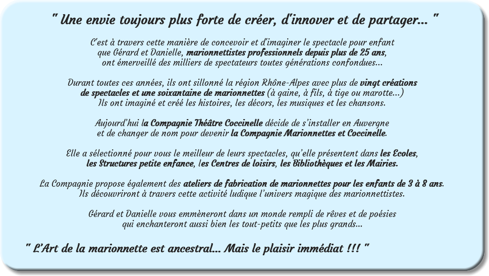 &nbsp;" Une envie toujours plus forte de créer, d'innover et de partager... " C'est à travers cette manière de concevoir et d'imaginer le spectacle pour enfant que Gérard et Danielle, marionnettistes professionnels depuis plus de 25 ans, ont émerveillé des milliers de spectateurs toutes générations confondues... Durant toutes ces années, ils ont sillonné la région Rhône-Alpes avec plus de vingt créations de spectacles et une soixantaine de marionnettes (à gaine, à fils, à tige ou marotte...) Ils ont imaginé et créé les histoires, les décors, les musiques et les chansons. Aujourd’hui la Compagnie Théâtre Coccinelle décide de s’installer en Auvergne et de changer de nom pour devenir la Compagnie Marionnettes et Coccinelle. Elle a sélectionné pour vous le meilleur de leurs spectacles, qu’elle présentent dans les Ecoles, les Structures petite enfance, les Centres de loisirs, les Bibliothèques et les Mairies. La Compagnie propose également des ateliers de fabrication de marionnettes pour les enfants de 3 à 8 ans. Ils découvriront à travers cette activité ludique l’univers magique des marionnettistes. Gérard et Danielle vous emmèneront dans un monde rempli de rêves et de poésies qui enchanteront aussi bien les tout-petits que les plus grands… " L’Art de la marionnette est ancestral… Mais le plaisir immédiat !!! " 