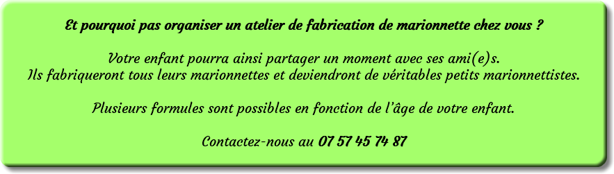 &nbsp;Et pourquoi pas organiser un atelier de fabrication de marionnette chez vous ? Votre enfant pourra ainsi partager un moment avec ses ami(e)s. Ils fabriqueront tous leurs marionnettes et deviendront de véritables petits marionnettistes. Plusieurs formules sont possibles en fonction de l’âge de votre enfant. Contactez-nous au 07 57 45 74 87 